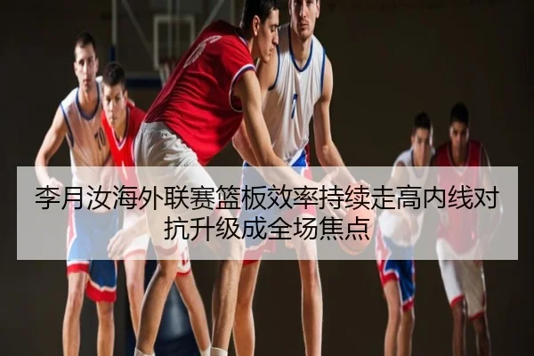 李月汝海外联赛篮板效率持续走高内线对抗升级成全场焦点