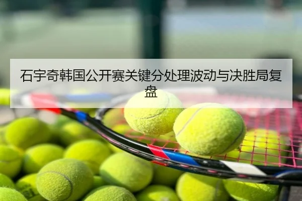 石宇奇韩国公开赛关键分处理波动与决胜局复盘