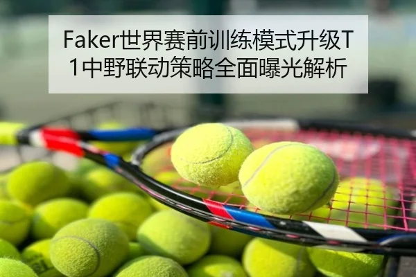 Faker世界赛前训练模式升级T1中野联动策略全面曝光解析